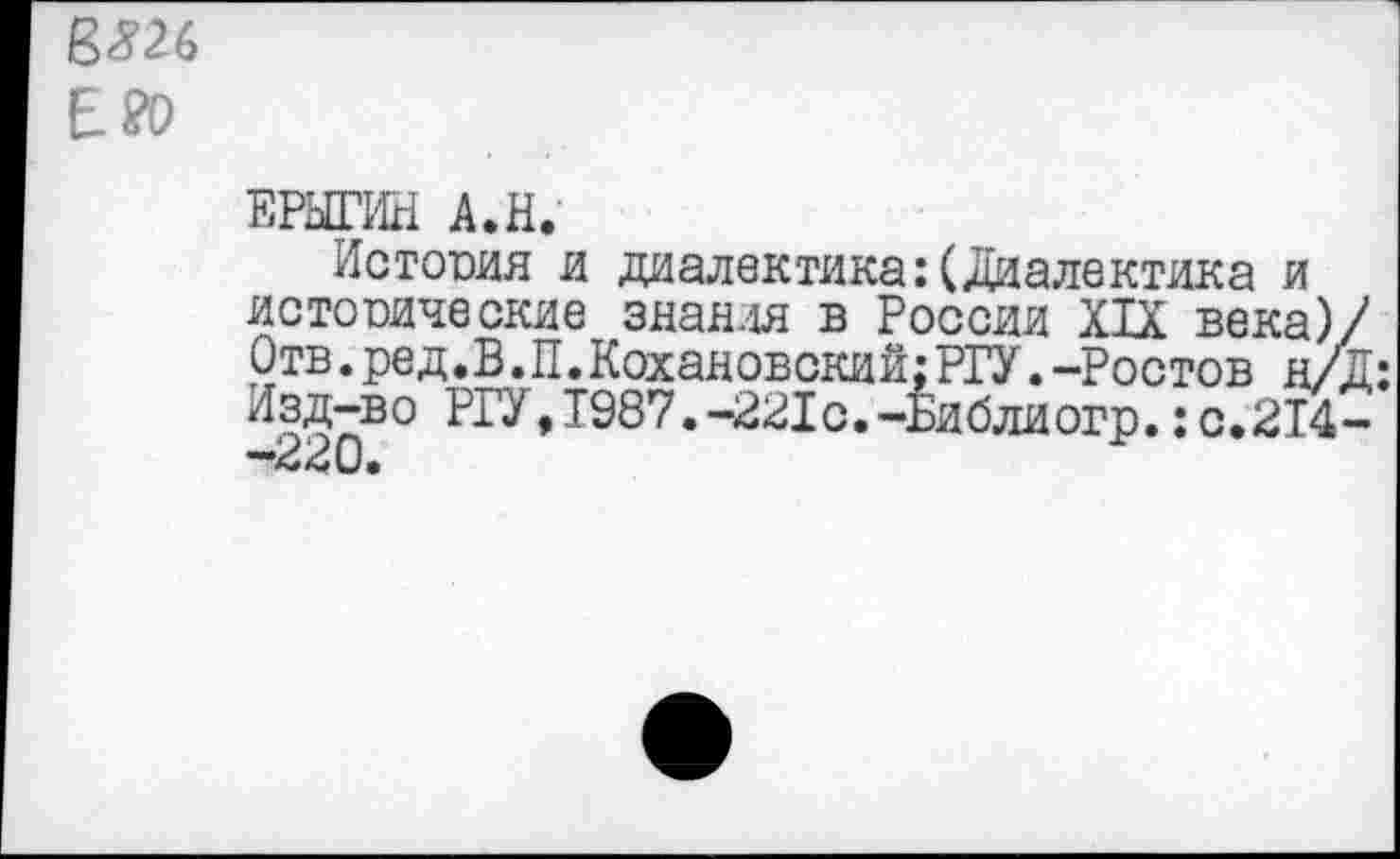 ﻿Е?о
ЕРЫГИН А.Н.
Истопил и диалектика:(Диалектика и истопические знания в России XIX века)/ Отв.ред.В.П.Кохановский:РГУ.-Ростов н/Д: Изд-во РГУ,Т987.-221с.-Библиогр.:с.214-